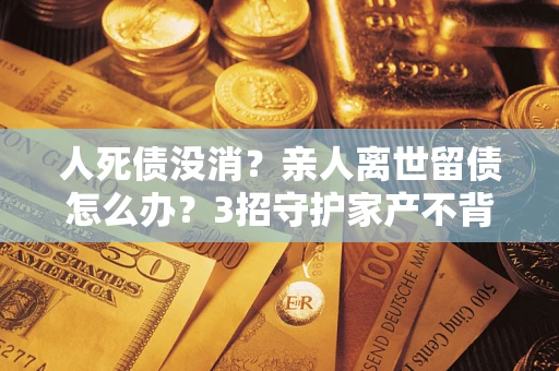 北京人死债没消？亲人离世留债怎么办？3招守护家产不背锅