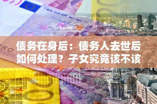 北京债务在身后：债务人去世后如何处理？子女究竟该不该还钱？