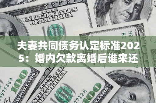 北京夫妻共同债务认定标准2025：婚内欠款离婚后谁来还？